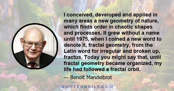 I conceived, developed and applied in many areas a new geometry of nature, which finds order in chaotic shapes and processes. It grew without a name until 1975, when I coined a new word to denote it, fractal geometry,