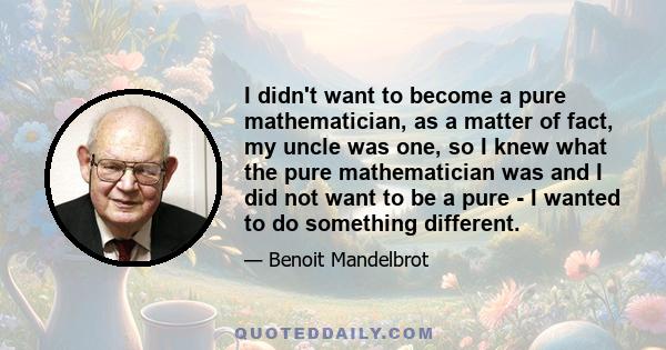 I didn't want to become a pure mathematician, as a matter of fact, my uncle was one, so I knew what the pure mathematician was and I did not want to be a pure - I wanted to do something different.