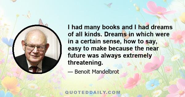 I had many books and I had dreams of all kinds. Dreams in which were in a certain sense, how to say, easy to make because the near future was always extremely threatening.