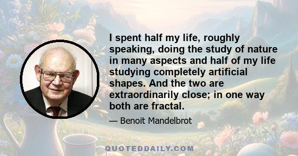 I spent half my life, roughly speaking, doing the study of nature in many aspects and half of my life studying completely artificial shapes. And the two are extraordinarily close; in one way both are fractal.