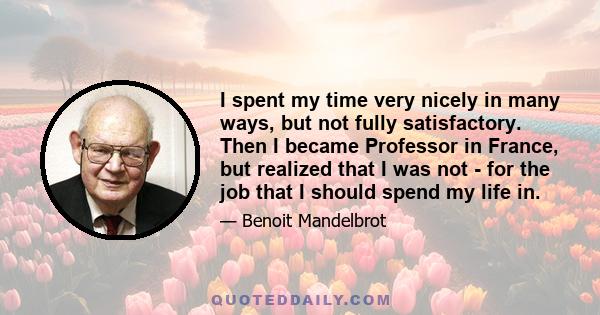 I spent my time very nicely in many ways, but not fully satisfactory. Then I became Professor in France, but realized that I was not - for the job that I should spend my life in.