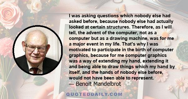 I was asking questions which nobody else had asked before, because nobody else had actually looked at certain structures. Therefore, as I will tell, the advent of the computer, not as a computer but as a drawing