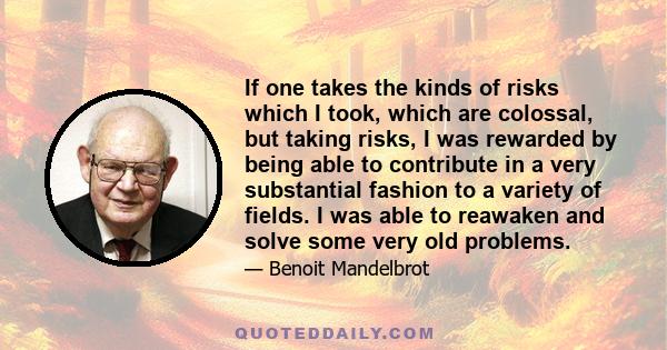 If one takes the kinds of risks which I took, which are colossal, but taking risks, I was rewarded by being able to contribute in a very substantial fashion to a variety of fields. I was able to reawaken and solve some