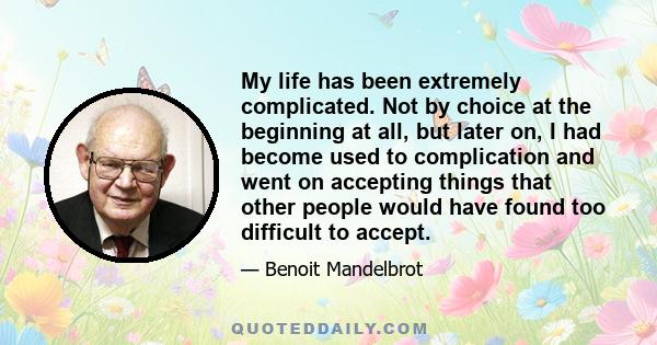 My life has been extremely complicated. Not by choice at the beginning at all, but later on, I had become used to complication and went on accepting things that other people would have found too difficult to accept.