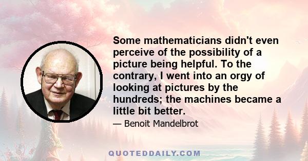 Some mathematicians didn't even perceive of the possibility of a picture being helpful. To the contrary, I went into an orgy of looking at pictures by the hundreds; the machines became a little bit better.