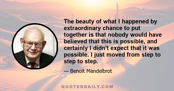 The beauty of what I happened by extraordinary chance to put together is that nobody would have believed that this is possible, and certainly I didn't expect that it was possible. I just moved from step to step to step.