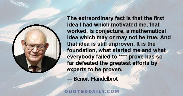 The extraordinary fact is that the first idea I had which motivated me, that worked, is conjecture, a mathematical idea which may or may not be true. And that idea is still unproven. It is the foundation, what started