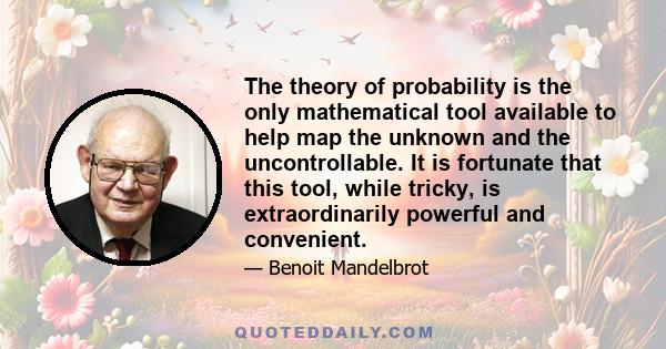 The theory of probability is the only mathematical tool available to help map the unknown and the uncontrollable. It is fortunate that this tool, while tricky, is extraordinarily powerful and convenient.