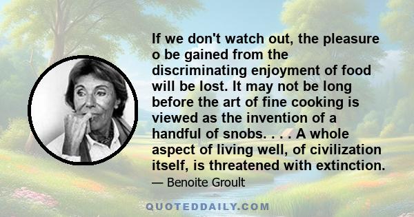 If we don't watch out, the pleasure o be gained from the discriminating enjoyment of food will be lost. It may not be long before the art of fine cooking is viewed as the invention of a handful of snobs. . . . A whole