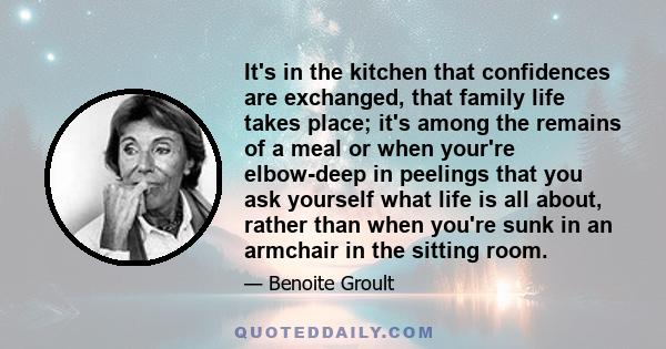 It's in the kitchen that confidences are exchanged, that family life takes place; it's among the remains of a meal or when your're elbow-deep in peelings that you ask yourself what life is all about, rather than when