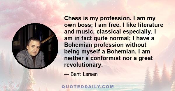 Chess is my profession. I am my own boss; I am free. I like literature and music, classical especially. I am in fact quite normal; I have a Bohemian profession without being myself a Bohemian. I am neither a conformist