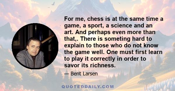 For me, chess is at the same time a game, a sport, a science and an art. And perhaps even more than that,. There is someting hard to explain to those who do not know the game well. One must first learn to play it