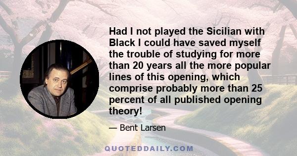 Had I not played the Sicilian with Black I could have saved myself the trouble of studying for more than 20 years all the more popular lines of this opening, which comprise probably more than 25 percent of all published 