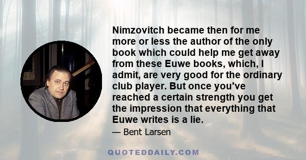 Nimzovitch became then for me more or less the author of the only book which could help me get away from these Euwe books, which, I admit, are very good for the ordinary club player. But once you've reached a certain