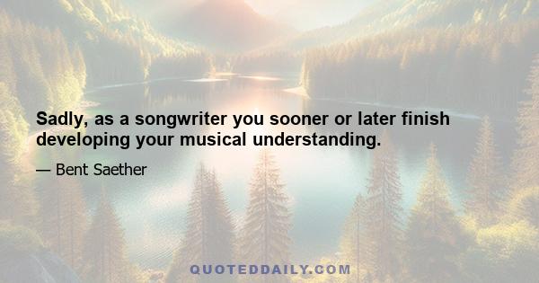 Sadly, as a songwriter you sooner or later finish developing your musical understanding.