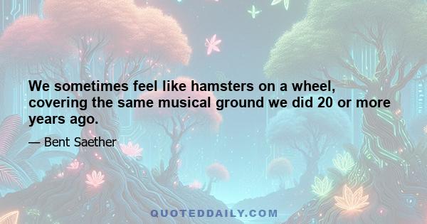 We sometimes feel like hamsters on a wheel, covering the same musical ground we did 20 or more years ago.