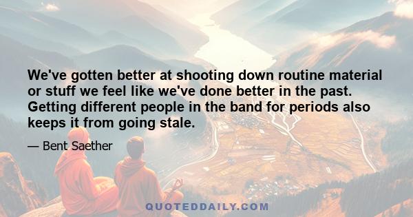 We've gotten better at shooting down routine material or stuff we feel like we've done better in the past. Getting different people in the band for periods also keeps it from going stale.