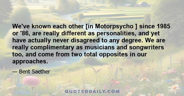 We've known each other [in Motorpsycho ] since 1985 or '86, are really different as personalities, and yet have actually never disagreed to any degree. We are really complimentary as musicians and songwriters too, and