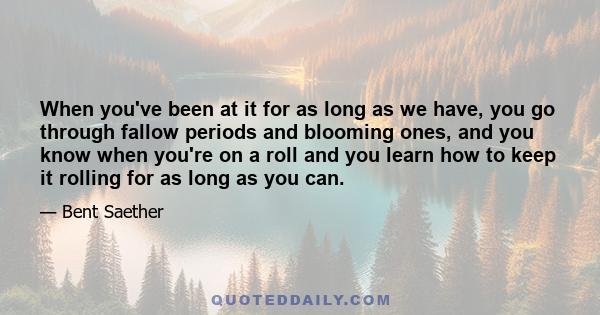 When you've been at it for as long as we have, you go through fallow periods and blooming ones, and you know when you're on a roll and you learn how to keep it rolling for as long as you can.