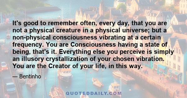 It's good to remember often, every day, that you are not a physical creature in a physical universe; but a non-physical consciousness vibrating at a certain frequency. You are Consciousness having a state of being,