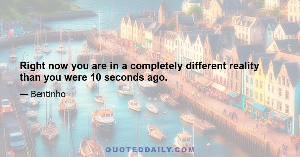 Right now you are in a completely different reality than you were 10 seconds ago.