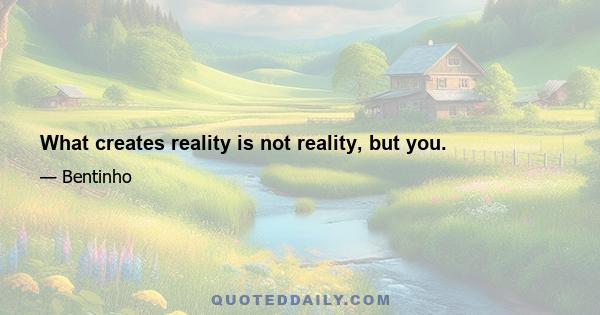 What creates reality is not reality, but you.