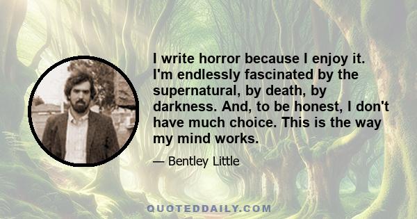 I write horror because I enjoy it. I'm endlessly fascinated by the supernatural, by death, by darkness. And, to be honest, I don't have much choice. This is the way my mind works.