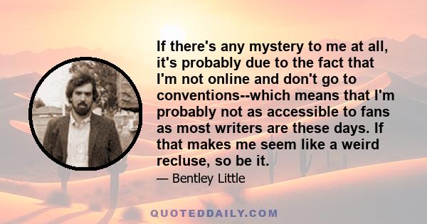 If there's any mystery to me at all, it's probably due to the fact that I'm not online and don't go to conventions--which means that I'm probably not as accessible to fans as most writers are these days. If that makes