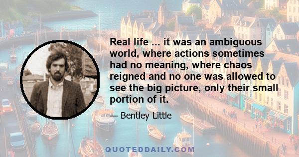 Real life ... it was an ambiguous world, where actions sometimes had no meaning, where chaos reigned and no one was allowed to see the big picture, only their small portion of it.