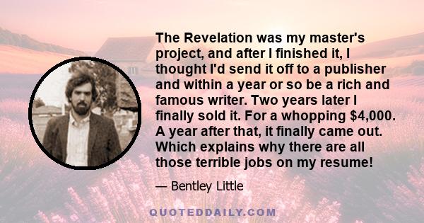 The Revelation was my master's project, and after I finished it, I thought I'd send it off to a publisher and within a year or so be a rich and famous writer. Two years later I finally sold it. For a whopping $4,000. A