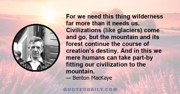 For we need this thing wilderness far more than it needs us. Civilizations (like glaciers) come and go, but the mountain and its forest continue the course of creation's destiny. And in this we mere humans can take