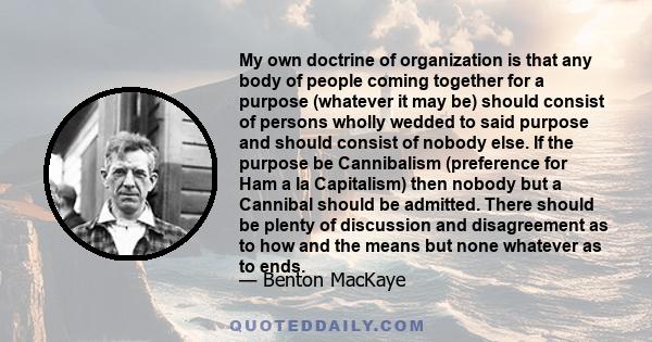 My own doctrine of organization is that any body of people coming together for a purpose (whatever it may be) should consist of persons wholly wedded to said purpose and should consist of nobody else. If the purpose be