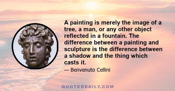 A painting is merely the image of a tree, a man, or any other object reflected in a fountain. The difference between a painting and sculpture is the difference between a shadow and the thing which casts it.