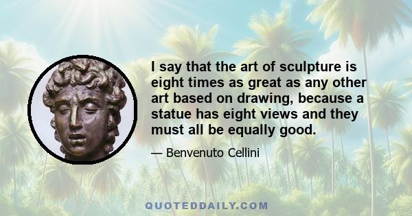 I say that the art of sculpture is eight times as great as any other art based on drawing, because a statue has eight views and they must all be equally good.