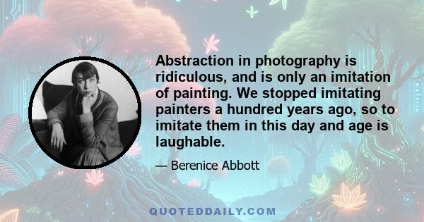 Abstraction in photography is ridiculous, and is only an imitation of painting. We stopped imitating painters a hundred years ago, so to imitate them in this day and age is laughable.