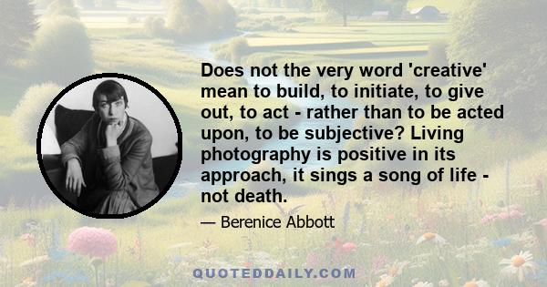 Does not the very word 'creative' mean to build, to initiate, to give out, to act - rather than to be acted upon, to be subjective? Living photography is positive in its approach, it sings a song of life - not death.