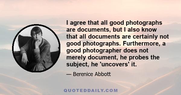 I agree that all good photographs are documents, but I also know that all documents are certainly not good photographs. Furthermore, a good photographer does not merely document, he probes the subject, he 'uncovers' it.