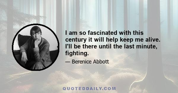 I am so fascinated with this century it will help keep me alive. I'll be there until the last minute, fighting.