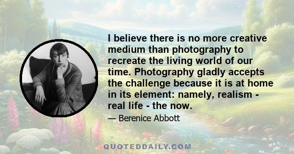 I believe there is no more creative medium than photography to recreate the living world of our time. Photography gladly accepts the challenge because it is at home in its element: namely, realism - real life - the now.