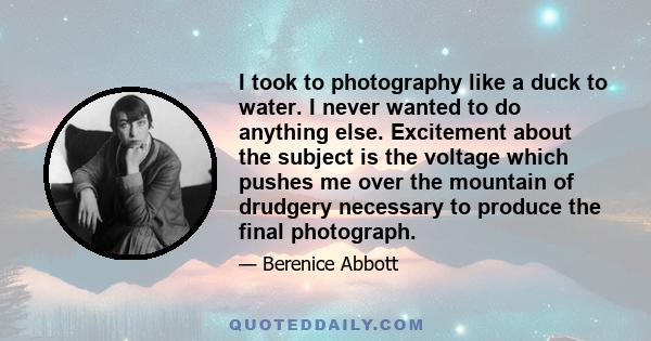 I took to photography like a duck to water. I never wanted to do anything else. Excitement about the subject is the voltage which pushes me over the mountain of drudgery necessary to produce the final photograph.