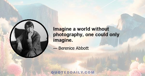 Imagine a world without photography, one could only imagine.