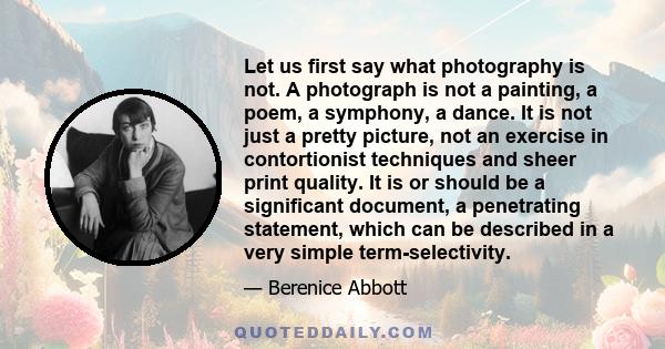 Let us first say what photography is not. A photograph is not a painting, a poem, a symphony, a dance. It is not just a pretty picture, not an exercise in contortionist techniques and sheer print quality. It is or