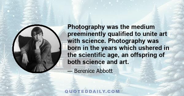 Photography was the medium preeminently qualified to unite art with science. Photography was born in the years which ushered in the scientific age, an offspring of both science and art.