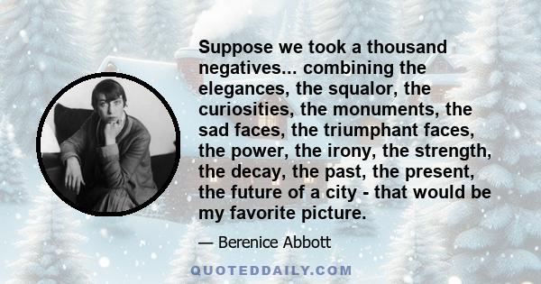 Suppose we took a thousand negatives... combining the elegances, the squalor, the curiosities, the monuments, the sad faces, the triumphant faces, the power, the irony, the strength, the decay, the past, the present,