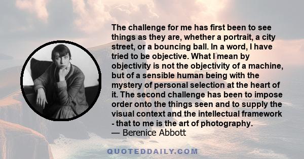 The challenge for me has first been to see things as they are, whether a portrait, a city street, or a bouncing ball. In a word, I have tried to be objective. What I mean by objectivity is not the objectivity of a