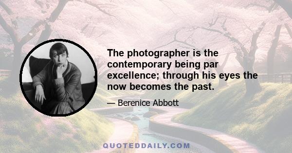 The photographer is the contemporary being par excellence; through his eyes the now becomes the past.