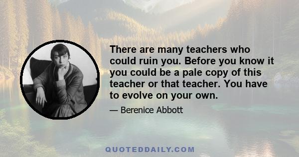 There are many teachers who could ruin you. Before you know it you could be a pale copy of this teacher or that teacher. You have to evolve on your own.