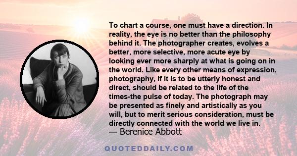 To chart a course, one must have a direction. In reality, the eye is no better than the philosophy behind it. The photographer creates, evolves a better, more selective, more acute eye by looking ever more sharply at