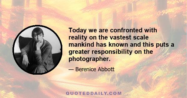 Today we are confronted with reality on the vastest scale mankind has known and this puts a greater responsibility on the photographer.