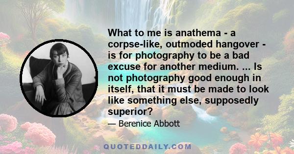 What to me is anathema - a corpse-like, outmoded hangover - is for photography to be a bad excuse for another medium. ... Is not photography good enough in itself, that it must be made to look like something else,